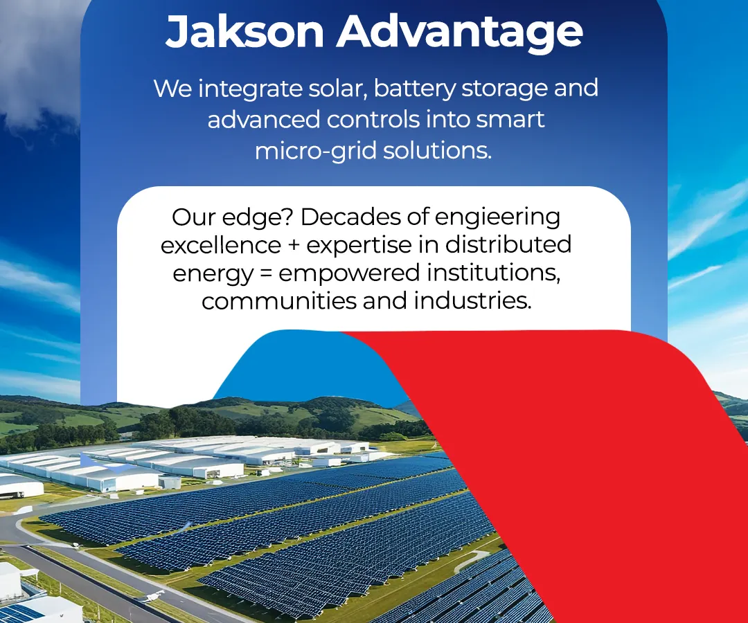 The Jakson Advantage lies in our ability to integrate solar, battery storage, and advanced controls into smart microgrid solutions. With decades of engineering excellence, we empower institutions, communities, and industries with reliable and distributed energy, ensuring progress is always powered.