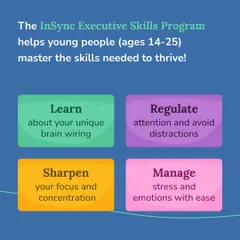 Our "In-Sync" Executive Skills Program helps young people master the skills needed to thrive. We focus on learning about unique brain wiring, regulating attention, sharpening focus, and managing stress.