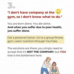 "I don't have company at the gym." You are born alone, you die alone, and you suffer from poor health alone. The solution is to get a trainer or join a group. YOU are the bottleneck, not your lack of a gym buddy.