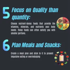 Focus on nutrient-dense foods that satisfy your body's needs with smaller portions. Planning your meals and snacks ahead of time helps prevent impulsive eating.