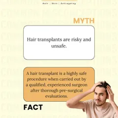 Myth: Hair transplants are risky and unsafe. Fact: A hair transplant is a highly safe procedure when performed by a qualified, experienced surgeon after thorough pre-surgical evaluations.