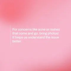 A helpful tip for your consultation: for concerns like acne or rashes that come and go, bring photos. It helps me understand the issue much better.
