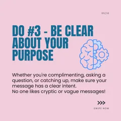 DM Etiquette Do #3: Be Clear About Your Purpose. Whether you're asking a question or giving a compliment, make your intent clear. Vague messages can be confusing.