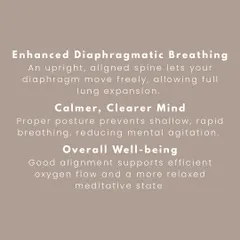 An upright spine allows for full diaphragmatic breathing, which calms the nervous system and leads to a clearer, more relaxed meditative state. Better posture equals better meditation.