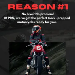 Reason 1: No bike? No problem. At PRN, we've got the perfect track-prepped motorcycles ready for you.
