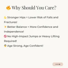 Why Should You Care? Stronger hips mean a lower risk of falls and fractures. Better balance leads to more confidence and independence. You can achieve all this without high-impact jumps or heavy lifting.