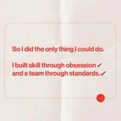 This is the only way I knew how to move forward. I built my skill through a complete obsession with the craft, and I built my team by setting uncompromising standards for everything we do.