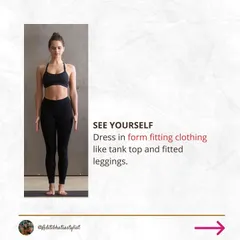 To begin, dress in form fitting clothing like a tank top and leggings. This will allow you to clearly see your natural silhouette without the distraction of loose fabric.