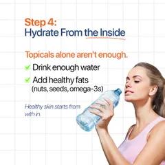 Step 4: Hydrate from the inside. Topical products alone are not enough. Drinking enough water and eating healthy fats are essential for healthy skin.