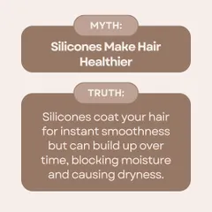 Myth: Silicones make hair healthier. Truth: Silicones only coat your hair for instant smoothness. Over time, they can build up, block moisture, and cause dryness and breakage.
