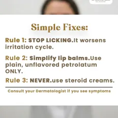 Simple fixes for Perioral Dermatitis include stopping the habit of lip licking, which perpetuates the irritation cycle. I also advise simplifying lip care to plain, unflavored petroleum jelly and strictly avoiding the use of steroid creams, which can worsen the condition.