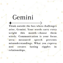 Gemini, your words carry extra weight this month, so choose them wisely to avoid misunderstandings. This is a time to think outside the box when challenges arise. Your communication now will create lasting ripples in your relationships, so be mindful of what you express.