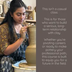 This course is designed for those who want to build a long term relationship with clay. It's a professional path built to equip you for a future in the field, whether you're pivoting careers or ready to make pottery your life's work.