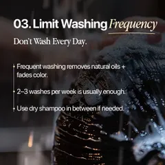 Washing your hair every day can strip it of natural oils and cause your color to fade faster. For most people, washing two to three times a week is sufficient, and you can use a dry shampoo in between if needed.