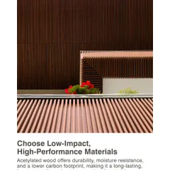 We choose low-impact, high-performance materials. Acetylated wood offers durability, moisture resistance, and a lower carbon footprint, making it a long-lasting and sustainable alternative to conventional materials.