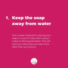 Tip 1: Keep the soap away from water! Leaving your bar in a pool of water is the fastest way to make it disappear. Let it drain and dry between uses.