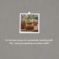My favorite excuse: "Oh, I was just practicing my pottery skills!" A little pottery humor for you.