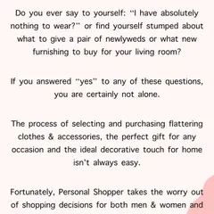 From the feeling of having nothing to wear to finding the perfect gift or home furnishing, a personal shopper transforms these challenges into an enjoyable and satisfying experience. My service is here to take the worry out of your decisions.
