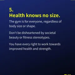 Tip 5: Health knows no size. The gym is for everyone, regardless of body size or shape. You have every right to work towards improved health and strength.