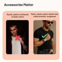 Accessories matter. Plastic wristbands and flashy chains look boyish. For a manly aesthetic, upgrade to a classic watch, a quality leather belt, and subtle, tasteful bracelets or sunglasses.