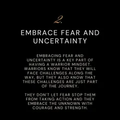 A key part of the warrior mindset is to embrace fear and uncertainty. Challenges are part of the journey, and a true warrior does not let fear stop them from taking action.