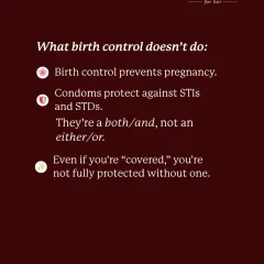 What birth control doesn't do: protect against STIs and STDs. Condoms are essential for full protection. It's a both/and, not an either/or.