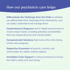 Our psychiatric care helps by differentiating the challenge from the child, providing comprehensive diagnosis, and creating compassionate solutions that involve the entire family and school ecosystem. We also offer immediate crisis support when necessary.