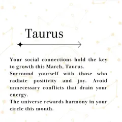 Taurus, your social connections are key to your growth this March. I advise you to surround yourself with people who radiate positivity and joy, as this will help you avoid energy-draining conflicts. The universe rewards harmony, so nurture your circle.
