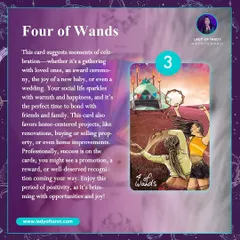 The Four of Wands suggests moments of celebration, whether it's a gathering with loved ones, a new baby, or a wedding. Your social life sparkles with warmth and happiness, and it's the perfect time to bond with friends and family.