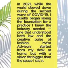 This explains the origin of my firm. I started Ma'at Advisors from my desk at home during the pandemic with a vision to create a law practice that truly understands the creative pulse of fashion.