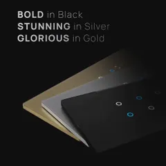 Choose the finish that best suits your decor. Our smart switches are available in bold black, stunning silver, and glorious gold, offering a premium look and feel for any room.