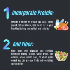 Start your day strong by incorporating protein and fiber into your breakfast. This combination keeps you feeling full and provides sustained energy.