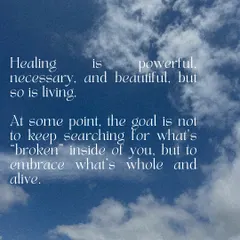 Healing is powerful, necessary, and beautiful, but so is living. At some point, the goal is not to keep searching for what is broken, but to embrace what is whole and alive.