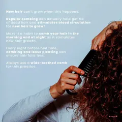 New hair can't grow if dead hair is in the way. Combing regularly stimulates blood circulation for new growth. A wide-toothed comb and loose pleating at night can make a significant difference in reducing hair fall.