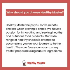 Why should you choose Healthy Master? Because we help you make mindful choices. Our wide range of snacks are easy on your tummy and made with natural ingredients to support your health journey.