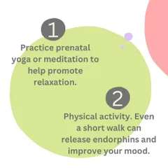 Step 1: Practice prenatal yoga or meditation to promote relaxation. Step 2: Engage in physical activity, as even a short walk can improve your mood.