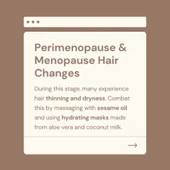 During perimenopause and menopause, many women experience hair thinning and dryness due to hormonal shifts. I suggest combating this by massaging the scalp with sesame oil and using hydrating masks made from aloe vera and coconut milk.