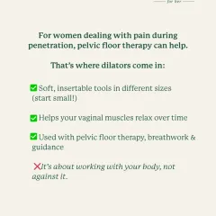 For women dealing with pain during penetration, pelvic floor therapy can help. Dilators are soft, insertable tools in different sizes that help your vaginal muscles relax over time when used with breathwork and guidance.