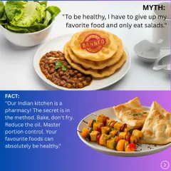 Myth: To be healthy, I have to give up my favorite food and only eat salads. Fact: Our Indian kitchen is a pharmacy. The secret is in the method. Bake, don't fry. Reduce oil and practice portion control.