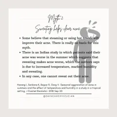 Myth 2: Sweating helps clear acne. There is no scientific basis for this. In fact, studies suggest that increased heat and humidity from sweating can actually make acne worse for some individuals.