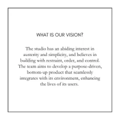 Our vision is rooted in an appreciation for austerity and simplicity. We aim to build with restraint, order, and control, developing purpose-driven designs that seamlessly integrate with their environment and enhance the lives of their users.