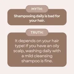 Myth: Shampooing daily is bad for your hair. Truth: It depends on your hair type. If you have an oily scalp, washing daily with a mild, cleansing shampoo is perfectly fine and even beneficial.
