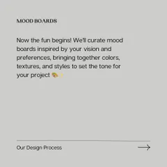 Now the fun begins. We curate mood boards inspired by your vision, bringing together colors, textures, and styles to set the tone for your project and get on the same page visually.