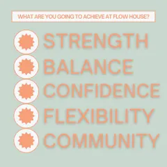 What are you going to achieve at Flow House? Strength, balance, confidence, flexibility, and community. This is our promise to you.