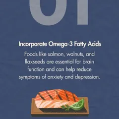 To help manage feelings of anxiety or depression, we recommend incorporating Omega-3 fatty acids into your diet. Foods like salmon, walnuts, and flaxseeds are essential for brain function and can naturally help regulate your mood.
