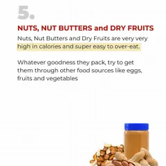 Nuts, nut butters, and dry fruits are extremely high in calories and very easy to overeat. A small handful can undo your calorie deficit for the day. Get your nutrients from vegetables and lean protein instead.