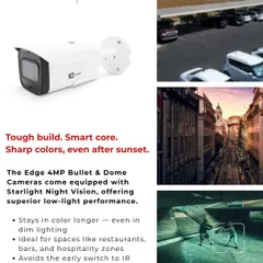 The Edge 4MP Bullet and Dome cameras are equipped with Starlight Night Vision for superior low-light performance. They maintain color imaging longer than standard cameras and are perfect for restaurants, bars, and other hospitality zones.
