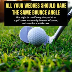 Myth: All your wedges should have the same bounce angle. Fact: You hit shots from various lies, so you need different bounce angles to handle everything from tight turf to soft sand.