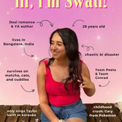 Hi, I'm Swati. Just your friendly neighborhood chaotic bi disaster, writing desi romance and YA novels from Bangalore, India. I survive on matcha, cats, and cuddles, and I'm a proud member of Team Conrad.