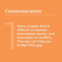Communication is key. Many couples find it difficult to express themselves clearly, which leads to conflict. Therapy can help you bridge that gap.